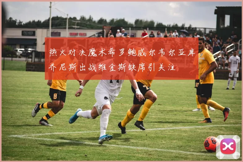 热火对决魔术希罗鲍威尔韦尔亚库乔尼斯出战维金斯缺席引关注
