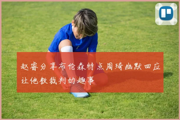 赵睿分享布伦森特点周琦幽默回应让他教裁判的趣事