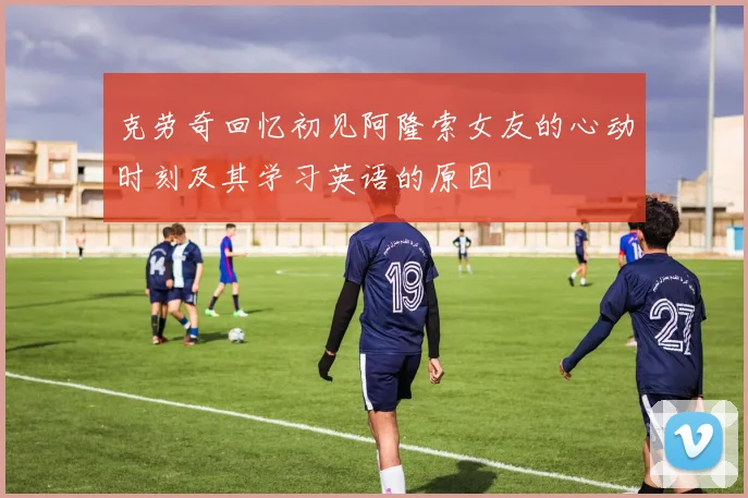 克劳奇回忆初见阿隆索女友的心动时刻及其学习英语的原因