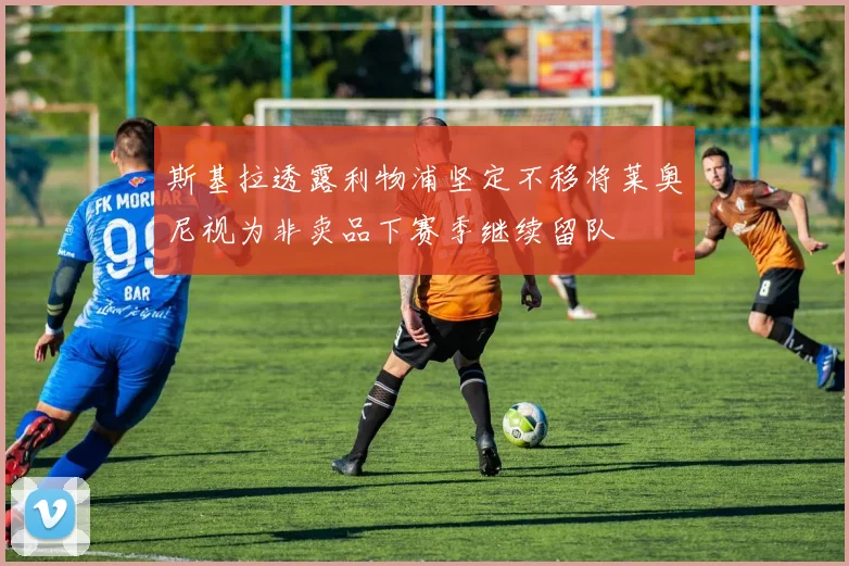 斯基拉透露利物浦坚定不移将莱奥尼视为非卖品下赛季继续留队