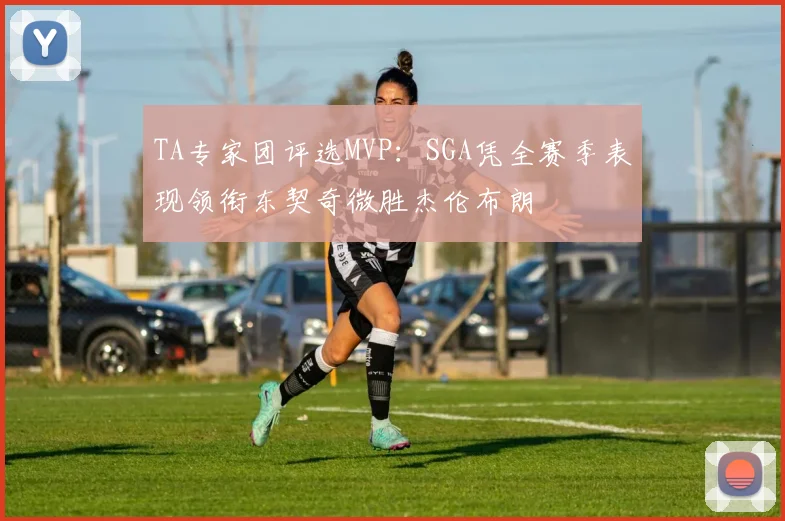 TA专家团评选MVP：SGA凭全赛季表现领衔东契奇微胜杰伦布朗