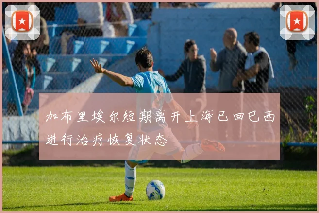 加布里埃尔短期离开上海已回巴西进行治疗恢复状态