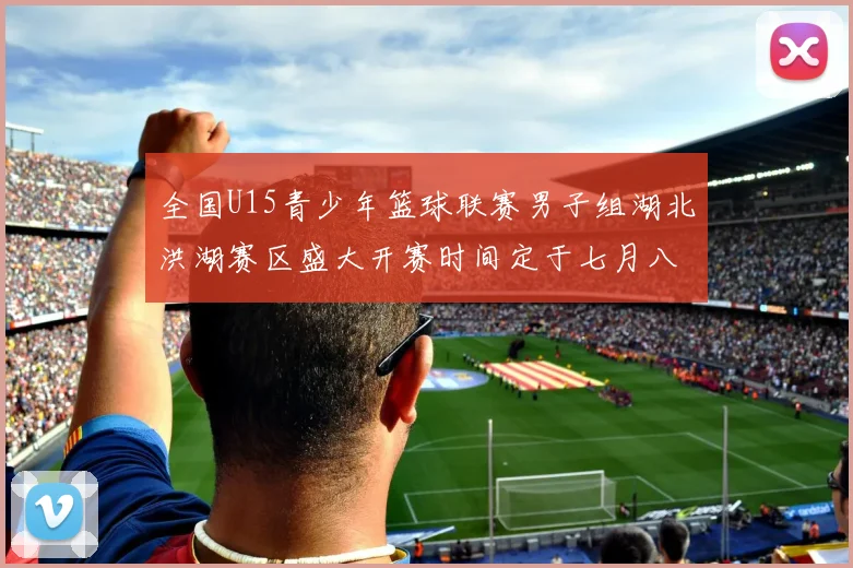 全国U15青少年篮球联赛男子组湖北洪湖赛区盛大开赛时间定于七月八日至十三日
