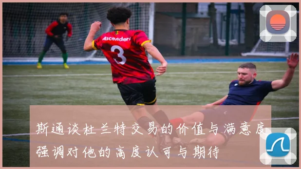 斯通谈杜兰特交易的价值与满意度强调对他的高度认可与期待
