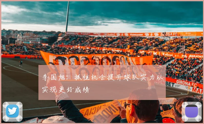 李国旭：抓住机会提升球队实力以实现更好成绩
