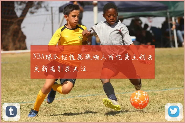 NBA球队估值暴涨湖人百亿易主创历史新高引发关注