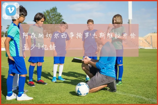 阿森纳切尔西争抢罗杰斯维拉开价至少1亿镑