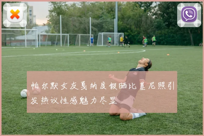 帕尔默女友戛纳度假晒比基尼照引发热议性感魅力尽显