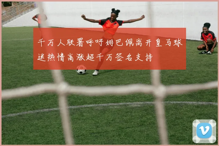 千万人联署呼吁姆巴佩离开皇马球迷热情高涨超千万签名支持