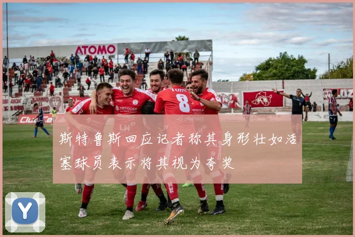 斯特鲁斯回应记者称其身形壮如活塞球员表示将其视为夸奖